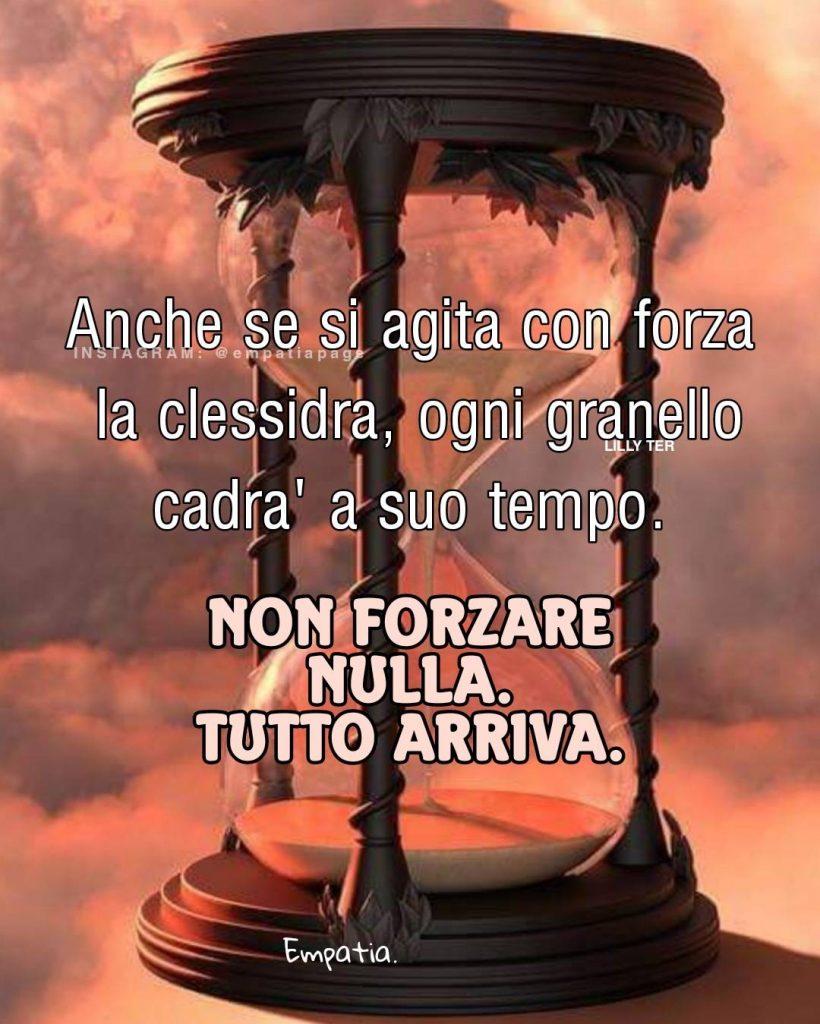 Anche se si agita con forza la clessidra, ogni granello cadrà a suo tempo. Non forzare nulla. Tutto arriva.