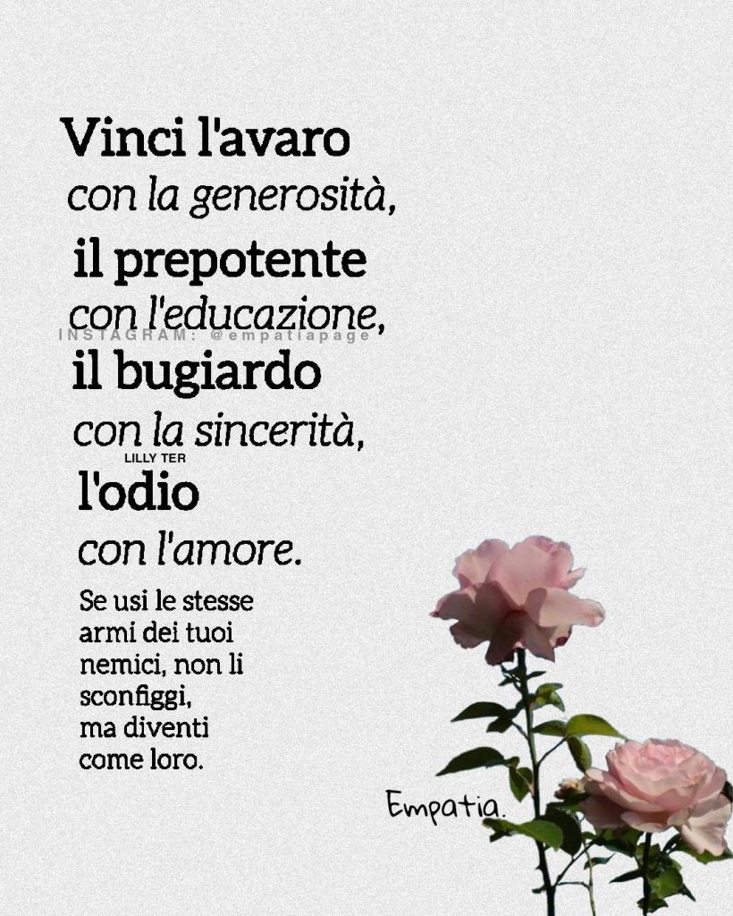 Vinci l'avaro con la generosità, il prepotente con l'educazione, il bugiardo con la sincerità, l'odio con l'amore. Se usi le stesse armi dei tuoi nemici, non li sconfiggi, ma diventi come loro.