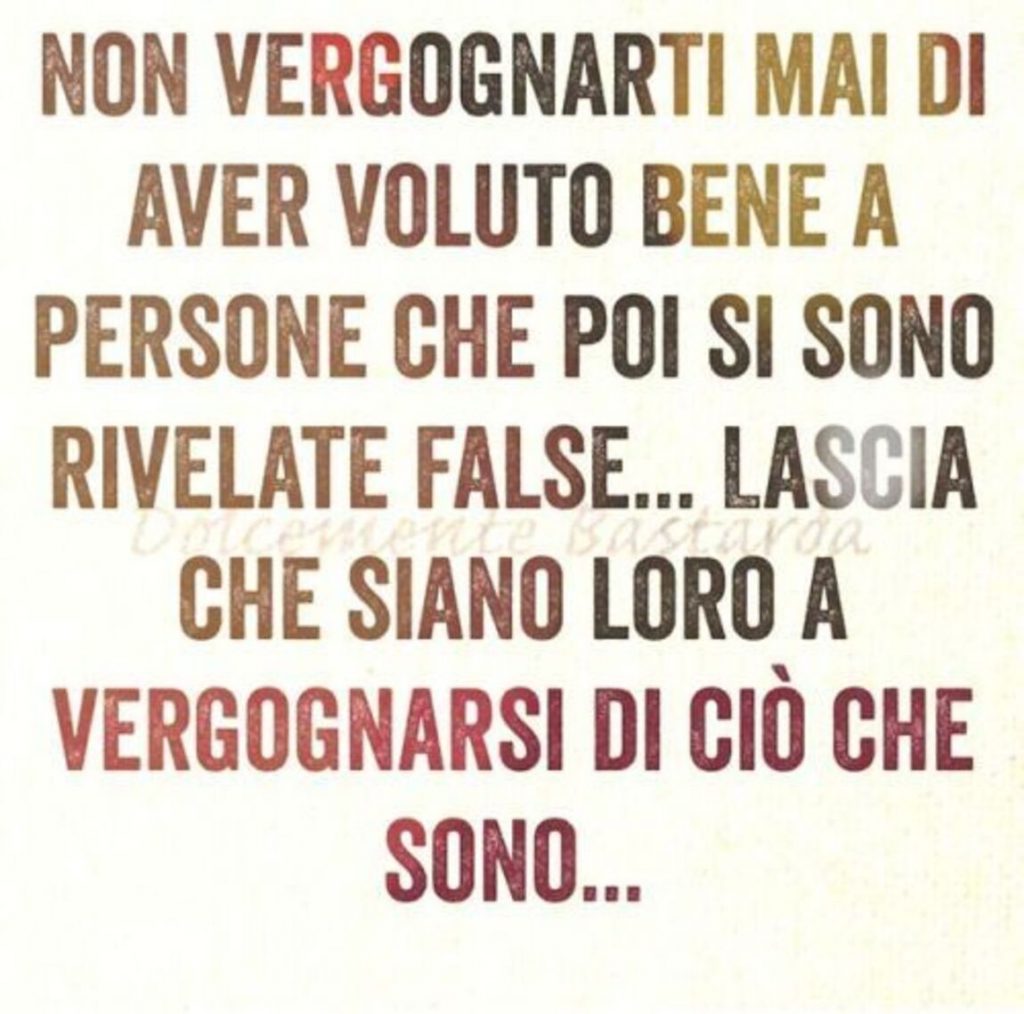 Non vergognarti mai di aver voluto bene a persone che poi si sono rivelate false...lascia che siano loro a vergognarsi di ciò che sono...