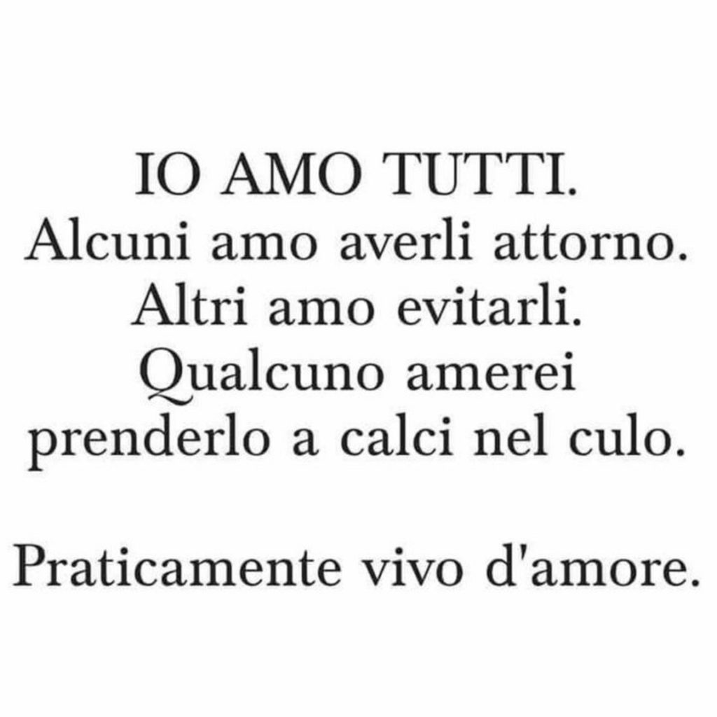 Io amo tutti. Alcuni amo averli attorno. Altri amo evitarli. Qualcuno amerei prenderlo a calci nel culo. Praticamente vivo d'amore