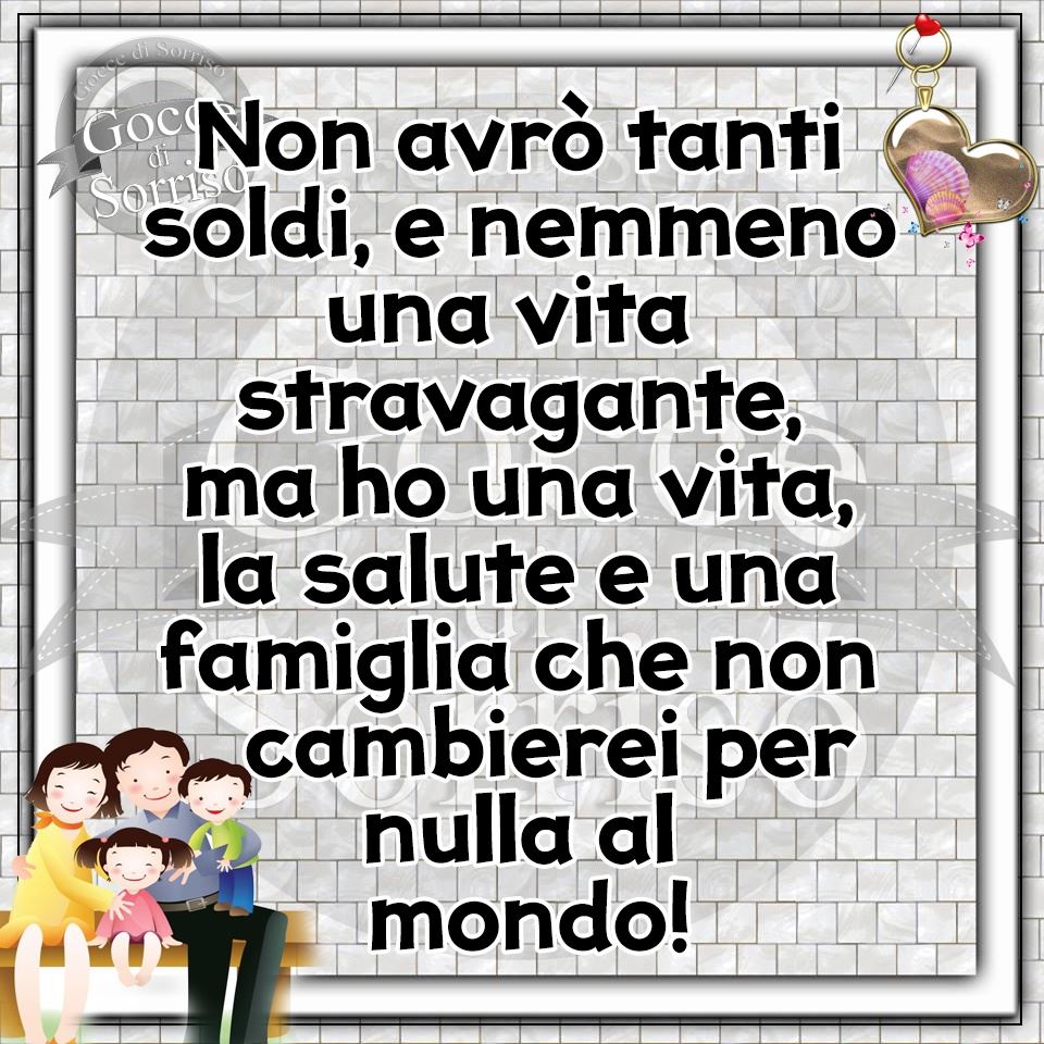 Non avrò tanti soldi, e nemmeno una vita stravagante, ma ho una vita, la salute e una famiglia che non cambierei per nulla al mondo!