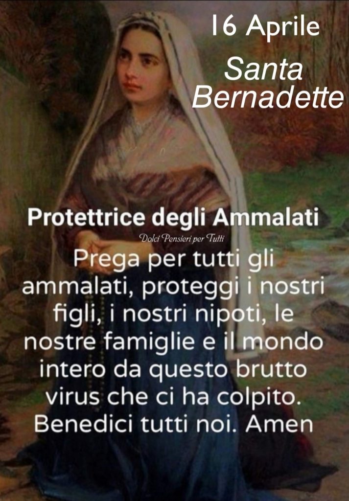 16 Aprile Santa Bernadette Protettrice degli Ammalati Prega per tutti gli ammalati, proteggi i nostri figli, i nostri nipoti, le nostre famiglie e il mondo intero da questo brutto virus che ci ha colpito. Benedici tutti noi. Amen