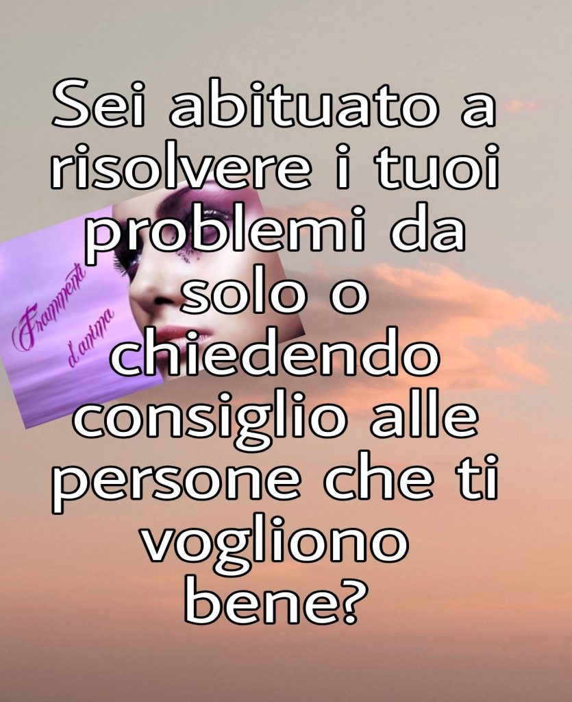 Sei abituato a risolvere i tuoi problemi da solo o chiedendo consiglio alle persone che ti vogliono bene?